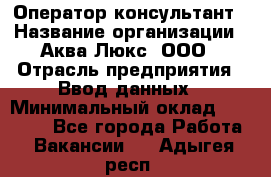 Оператор-консультант › Название организации ­ Аква Люкс, ООО › Отрасль предприятия ­ Ввод данных › Минимальный оклад ­ 30 000 - Все города Работа » Вакансии   . Адыгея респ.